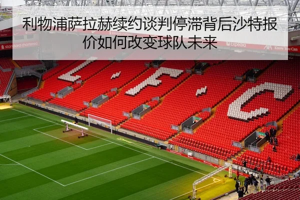 利物浦萨拉赫续约谈判停滞背后沙特报价如何改变球队未来