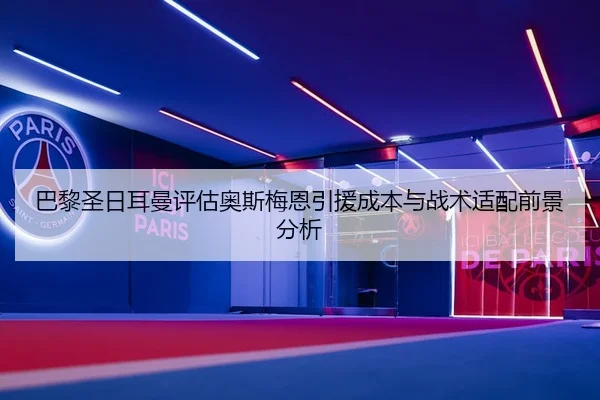 巴黎圣日耳曼评估奥斯梅恩引援成本与战术适配前景分析