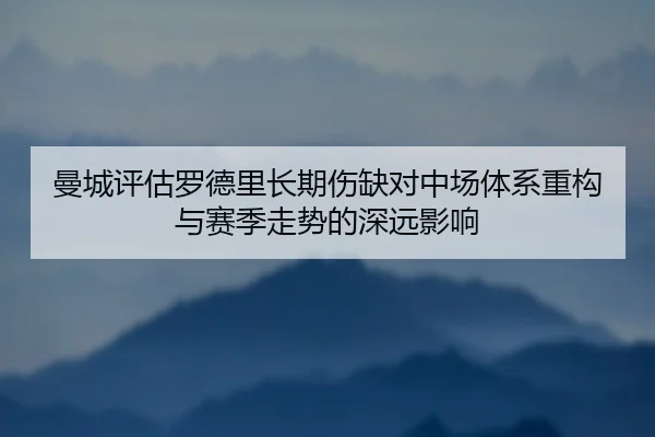 曼城评估罗德里长期伤缺对中场体系重构与赛季走势的深远影响