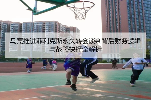 马竞推进菲利克斯永久转会谈判背后财务逻辑与战略抉择全解析