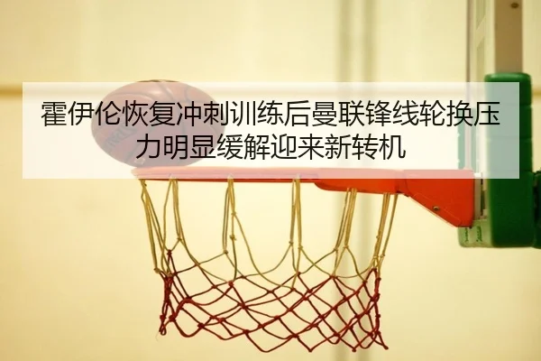 霍伊伦恢复冲刺训练后曼联锋线轮换压力明显缓解迎来新转机